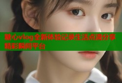 糖心vlog全新体验记录生活点滴分享精彩瞬间平台
