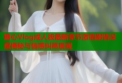 糖心Vlog成人版最新章节激情剧情深度揭秘与情感纠葛展现