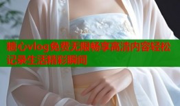 糖心vlog免费无限畅享高清内容轻松记录生活精彩瞬间