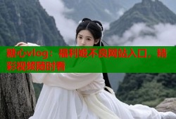糖心vlog：福利姬不良网站入口，精彩视频随时看