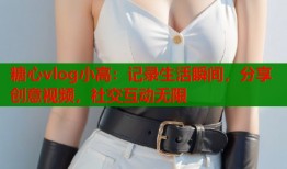 糖心vlog小高：记录生活瞬间，分享创意视频，社交互动无限