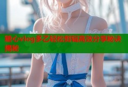 糖心vlog多乙轻松剪辑高效分享秘诀揭秘