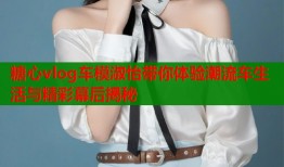 糖心vlog车模淑怡带你体验潮流车生活与精彩幕后揭秘