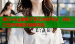 糖心vlog蔡鱼子多元内容平台，轻松打造专属精彩视频体验