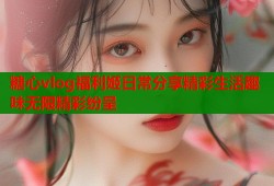 糖心vlog福利姬日常分享精彩生活趣味无限精彩纷呈