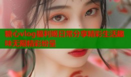 糖心vlog福利姬日常分享精彩生活趣味无限精彩纷呈
