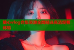糖心vlog合集资源全网精选高清观看体验