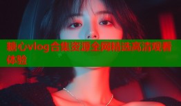 糖心vlog合集资源全网精选高清观看体验
