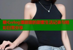 糖心vlog潘甜甜的甜蜜生活记录与精彩日常分享