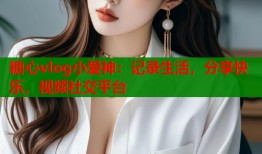 糖心vlog小爱神：记录生活，分享快乐，视频社交平台