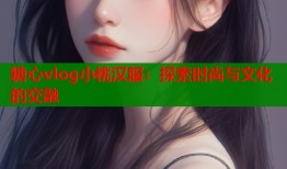 糖心vlog小桃汉服：探索时尚与文化的交融