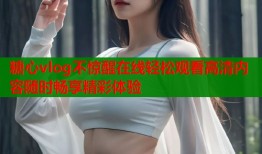 糖心vlog不惊醒在线轻松观看高清内容随时畅享精彩体验
