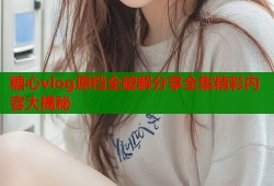 糖心vlog原档全破解分享全集精彩内容大揭秘