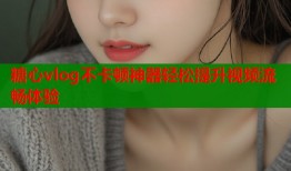 糖心vlog不卡顿神器轻松提升视频流畅体验