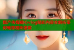 国产传媒糖心vlog精彩内容全解析带你畅享视听盛宴