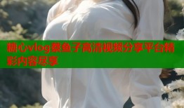 糖心vlog蔡鱼子高清视频分享平台精彩内容尽享