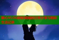 糖心VLOG阿蛇姐姐的日常分享与精彩生活记录
