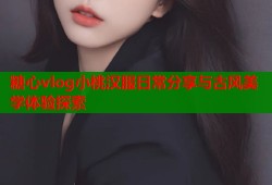 糖心vlog小桃汉服日常分享与古风美学体验探索