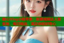 糖心Vlog小桃苹果：新晋视频达人聚集地，每日精选，满足你的好奇心