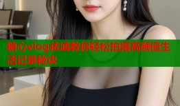 糖心vlog依涵教你轻松拍摄高颜值生活记录秘诀