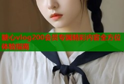 糖心vlog200会员专属精彩内容全方位体验指南