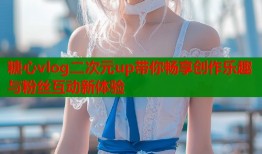 糖心vlog二次元up带你畅享创作乐趣与粉丝互动新体验