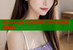 糖心vlog粉人西施甜蜜日常与浪漫故事揭秘