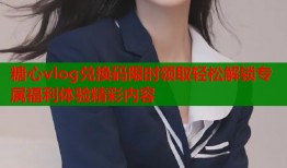 糖心vlog兑换码限时领取轻松解锁专属福利体验精彩内容