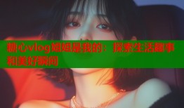 糖心vlog姐姐是我的：探索生活趣事和美好瞬间
