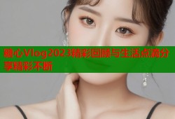 糖心Vlog2023精彩回顾与生活点滴分享精彩不断