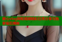 糖心vlog阿蛇姐姐精彩日常分享与独家幕后揭秘