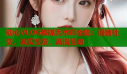 糖心VLOG传媒无水印全集：语音社交，真实交友，高清互动