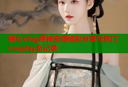 糖心vlog原神资源精彩分享与热门cosplay全记录