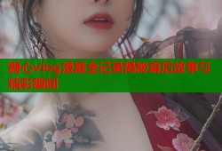 糖心vlog漫展全记录揭秘幕后故事与精彩瞬间