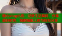 糖心vlog小鹿：记录生活瞬间，分享美好时光，随时随地上传与好友分享