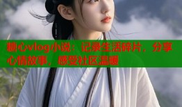 糖心vlog小说：记录生活碎片，分享心情故事，感受社区温暖