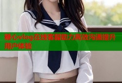 糖心vlog在线客服助力高效沟通提升用户体验