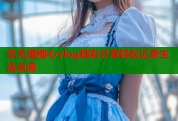 辛尤里糖心vlog精彩分享轻松记录生活点滴
