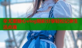 辛尤里糖心vlog精彩分享轻松记录生活点滴
