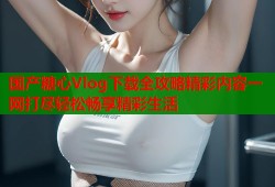 国产糖心Vlog下载全攻略精彩内容一网打尽轻松畅享精彩生活