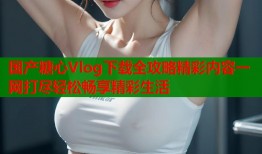国产糖心Vlog下载全攻略精彩内容一网打尽轻松畅享精彩生活
