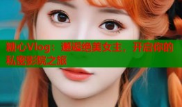 糖心Vlog：邂逅绝美女主，开启你的私密影院之旅
