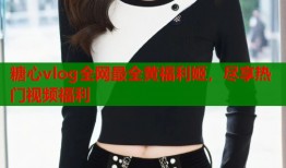 糖心vlog全网最全黄福利姬，尽享热门视频福利