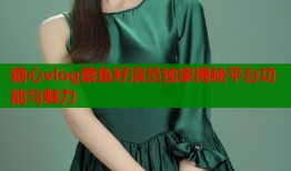 糖心vlog蔡鱼籽演员独家揭秘平台功能与魅力