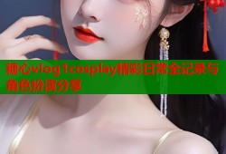 糖心vlog1cosplay精彩日常全记录与角色扮演分享