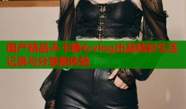 国产精品不卡糖心vlog出品精彩生活记录与分享新体验