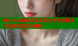 糖心vlog网址进不去怎么办快速解决方法和实用技巧揭秘