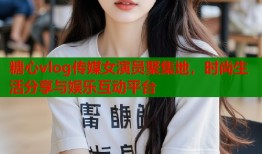 糖心vlog传媒女演员聚集地，时尚生活分享与娱乐互动平台