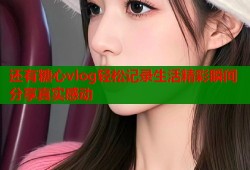还有糖心vlog轻松记录生活精彩瞬间分享真实感动