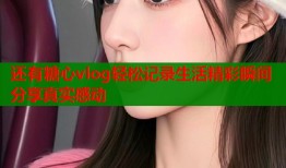 还有糖心vlog轻松记录生活精彩瞬间分享真实感动